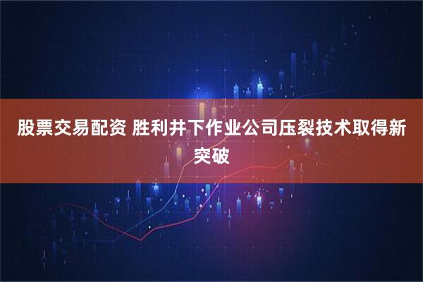 股票交易配资 胜利井下作业公司压裂技术取得新突破