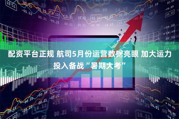 配资平台正规 航司5月份运营数据亮眼 加大运力投入备战“暑期大考”