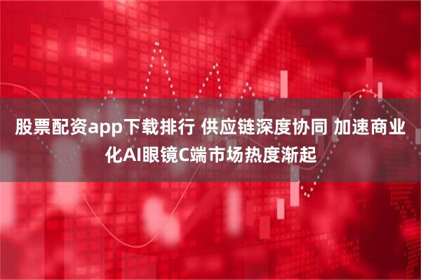 股票配资app下载排行 供应链深度协同 加速商业化AI眼镜C端市场热度渐起
