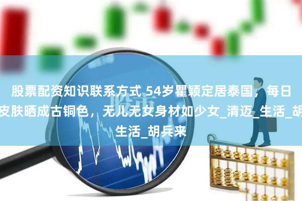 股票配资知识联系方式 54岁瞿颖定居泰国，每日打球皮肤晒成古铜色，无儿无女身材如少女_清迈_生活_胡兵来
