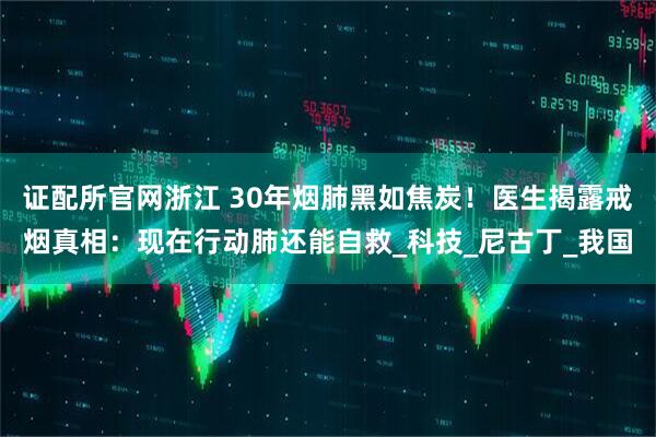 证配所官网浙江 30年烟肺黑如焦炭！医生揭露戒烟真相：现在行动肺还能自救_科技_尼古丁_我国