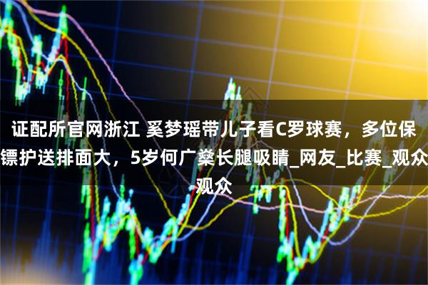 证配所官网浙江 奚梦瑶带儿子看C罗球赛，多位保镖护送排面大，5岁何广燊长腿吸睛_网友_比赛_观众