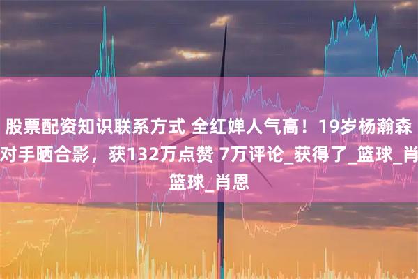 股票配资知识联系方式 全红婵人气高！19岁杨瀚森前对手晒合影，获132万点赞 7万评论_获得了_篮球_肖恩