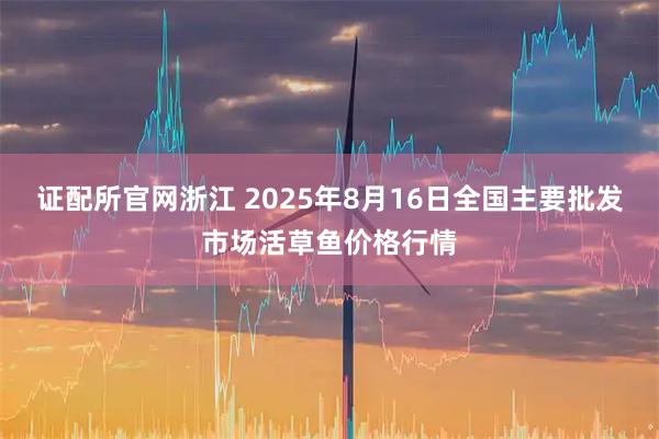 证配所官网浙江 2025年8月16日全国主要批发市场活草鱼价格行情