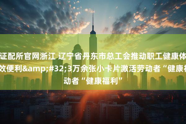证配所官网浙江 辽宁省丹东市总工会推动职工健康体检高效便利 3万余张小卡片激活劳动者“健康福利”