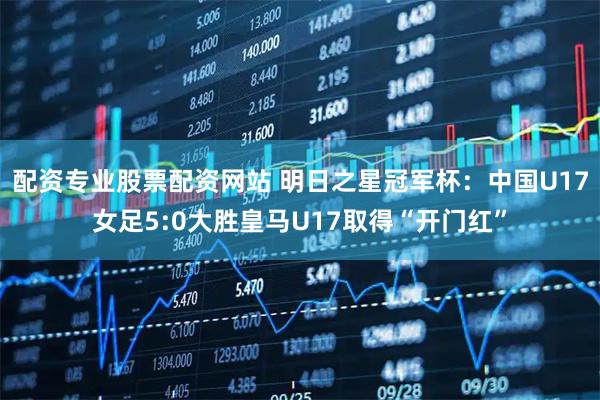 配资专业股票配资网站 明日之星冠军杯：中国U17女足5:0大胜皇马U17取得“开门红”