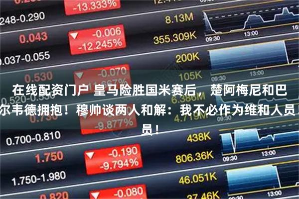 在线配资门户 皇马险胜国米赛后，楚阿梅尼和巴尔韦德拥抱！穆帅谈两人和解：我不必作为维和人员！